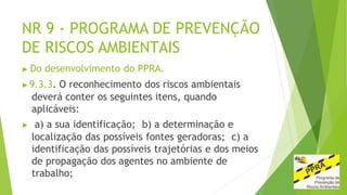NR 9 - PROGRAMA DE PREVENÇÃO
DE RISCOS AMBIENTAIS
▶ Do desenvolvimento do PPRA.
▶9.3.3. O reconhecimento dos riscos ambientais
deverá conter os seguintes itens, quando
aplicáveis:
▶ a) a sua identificação; b) a determinação e
localização das possíveis fontes geradoras; c) a
identificação das possíveis trajetórias e dos meios
de propagação dos agentes no ambiente de
trabalho;
 
