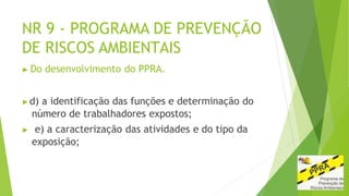 NR 9 - PROGRAMA DE PREVENÇÃO
DE RISCOS AMBIENTAIS
▶ Do desenvolvimento do PPRA.
▶d) a identificação das funções e determinação do
número de trabalhadores expostos;
▶ e) a caracterização das atividades e do tipo da
exposição;
 