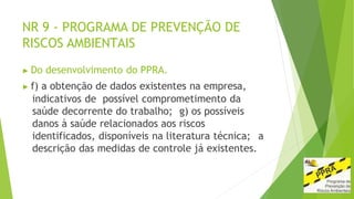 NR 9 - PROGRAMA DE PREVENÇÃO DE
RISCOS AMBIENTAIS
▶ Do desenvolvimento do PPRA.
▶ f) a obtenção de dados existentes na empresa,
indicativos de possível comprometimento da
saúde decorrente do trabalho; g) os possíveis
danos à saúde relacionados aos riscos
identificados, disponíveis na literatura técnica; a
descrição das medidas de controle já existentes.
 
