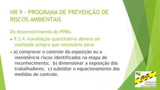 NR 9 - PROGRAMA DE PREVENÇÃO DE
RISCOS AMBIENTAIS
Do desenvolvimento do PPRA.
▶ 9.3.4. A avaliação quantitativa deverá ser
realizada sempre que necessária para:
▶a) comprovar o controle da exposição ou a
inexistência riscos identificados na etapa de
reconhecimento; b) dimensionar a exposição dos
trabalhadores; c) subsidiar o equacionamento das
medidas de controle.
 