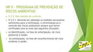 NR 9 - PROGRAMA DE PREVENÇÃO DE
RISCOS AMBIENTAIS
▶ 9.3.5. Das medidas de controle.
▶ 9.3.5.1. Deverão ser adotadas as medidas necessárias
suficientes para a eliminação, a minimização ou o
controle dos riscos ambientais sempre que forem
verificadas uma ou mais das seguintes situações:
▶ a) identificação, na fase de antecipação, de risco
potencial à saúde;
▶ b) constatação, na fase de reconhecimento de risco
evidente à saúde;
 