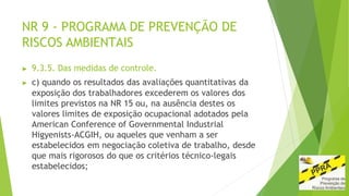 NR 9 - PROGRAMA DE PREVENÇÃO DE
RISCOS AMBIENTAIS
▶ 9.3.5. Das medidas de controle.
▶ c) quando os resultados das avaliações quantitativas da
exposição dos trabalhadores excederem os valores dos
limites previstos na NR 15 ou, na ausência destes os
valores limites de exposição ocupacional adotados pela
American Conference of Governmental Industrial
Higyenists-ACGIH, ou aqueles que venham a ser
estabelecidos em negociação coletiva de trabalho, desde
que mais rigorosos do que os critérios técnico-legais
estabelecidos;
 