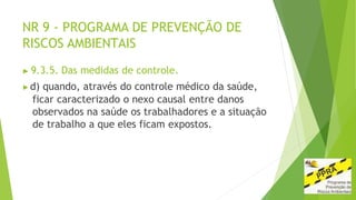 NR 9 - PROGRAMA DE PREVENÇÃO DE
RISCOS AMBIENTAIS
▶ 9.3.5. Das medidas de controle.
▶d) quando, através do controle médico da saúde,
ficar caracterizado o nexo causal entre danos
observados na saúde os trabalhadores e a situação
de trabalho a que eles ficam expostos.
 