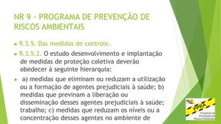 NR 9 - PROGRAMA DE PREVENÇÃO DE
RISCOS AMBIENTAIS
▶ 9.3.5. Das medidas de controle.
▶ 9.3.5.2. O estudo desenvolvimento e implantação
de medidas de proteção coletiva deverão
obedecer à seguinte hierarquia:
▶ a) medidas que eliminam ou reduzam a utilização
ou a formação de agentes prejudiciais à saúde; b)
medidas que previnam a liberação ou
disseminação desses agentes prejudiciais à saúde;
trabalho; c) medidas que reduzam os níveis ou a
concentração desses agentes no ambiente de
 