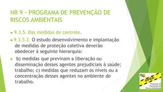 NR 9 - PROGRAMA DE PREVENÇÃO DE
RISCOS AMBIENTAIS
▶ 9.3.5. Das medidas de controle.
▶9.3.5.2. O estudo desenvolvimento e implantação
de medidas de proteção coletiva deverão
obedecer à seguinte hierarquia:
▶ b) medidas que previnam a liberação ou
disseminação desses agentes prejudiciais à saúde;
trabalho; c) medidas que reduzam os níveis ou a
concentração desses agentes no ambiente de
trabalho.
 