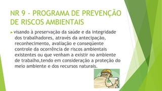 NR 9 - PROGRAMA DE PREVENÇÃO
DE RISCOS AMBIENTAIS
▶visando à preservação da saúde e da integridade
dos trabalhadores, através da antecipação,
reconhecimento, avaliação e conseqüente
controle da ocorrência de riscos ambientais
existentes ou que venham a existir no ambiente
de trabalho,tendo em consideração a proteção do
meio ambiente e dos recursos naturais.
 