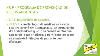 NR 9 - PROGRAMA DE PREVENÇÃO DE
RISCOS AMBIENTAIS
▶ 9.3.5. Das medidas de controle.
▶ 9.3.5.3. A implantação de medidas de caráter
coletivo deverá ser acompanhada de treinamento
dos trabalhadores quanto os procedimentos que
assegurem a sua eficiência e de informação sobre
as eventuais limitações de proteção que
ofereçam;
 