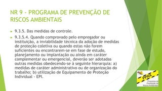 NR 9 - PROGRAMA DE PREVENÇÃO DE
RISCOS AMBIENTAIS
▶ 9.3.5. Das medidas de controle.
▶ 9.3.5.4. Quando comprovado pelo empregador ou
instituição, a inviabilidade técnica da adoção de medidas
de proteção coletiva ou quando estas não forem
suficientes ou encontrarem-se em fase de estudo,
planejamento ou implantação ou ainda em caráter
complementar ou emergencial, deverão ser adotadas
outras medidas obedecendo-se à seguinte hierarquia: a)
medidas de caráter administrativo ou de organização do
trabalho; b) utilização de Equipamento de Proteção
Individual - EPI.
 