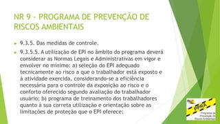 NR 9 - PROGRAMA DE PREVENÇÃO DE
RISCOS AMBIENTAIS
▶ 9.3.5. Das medidas de controle.
▶ 9.3.5.5. A utilização de EPI no âmbito do programa deverá
considerar as Normas Legais e Administrativas em vigor e
envolver no mínimo: a) seleção do EPI adequado
tecnicamente ao risco a que o trabalhador está exposto e
à atividade exercida, considerando-se a eficiência
necessária para o controle da exposição ao risco e o
conforto oferecido segundo avaliação do trabalhador
usuário; b) programa de treinamento dos trabalhadores
quanto à sua correta utilização e orientação sobre as
limitações de proteção que o EPI oferece;
 