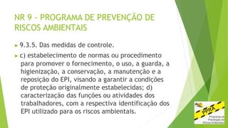 NR 9 - PROGRAMA DE PREVENÇÃO DE
RISCOS AMBIENTAIS
▶ 9.3.5. Das medidas de controle.
▶ c) estabelecimento de normas ou procedimento
para promover o fornecimento, o uso, a guarda, a
higienização, a conservação, a manutenção e a
reposição do EPI, visando a garantir a condições
de proteção originalmente estabelecidas; d)
caracterização das funções ou atividades dos
trabalhadores, com a respectiva identificação dos
EPI utilizado para os riscos ambientais.
 