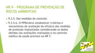 NR 9 - PROGRAMA DE PREVENÇÃO DE
RISCOS AMBIENTAIS
▶ 9.3.5. Das medidas de controle.
▶ 9.3.5.6. O PPRA deve estabelecer critérios e
mecanismos de avaliação da eficácia das medidas
de proteção implantadas considerando os dados
obtidos nas avaliações realizadas e no controle
médico da saúde previsto na NR 7.
 