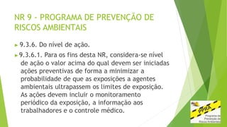 NR 9 - PROGRAMA DE PREVENÇÃO DE
RISCOS AMBIENTAIS
▶ 9.3.6. Do nível de ação.
▶9.3.6.1. Para os fins desta NR, considera-se nível
de ação o valor acima do qual devem ser iniciadas
ações preventivas de forma a minimizar a
probabilidade de que as exposições a agentes
ambientais ultrapassem os limites de exposição.
As ações devem incluir o monitoramento
periódico da exposição, a informação aos
trabalhadores e o controle médico.
 