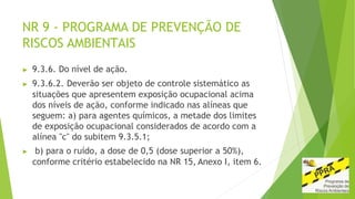 NR 9 - PROGRAMA DE PREVENÇÃO DE
RISCOS AMBIENTAIS
▶ 9.3.6. Do nível de ação.
▶ 9.3.6.2. Deverão ser objeto de controle sistemático as
situações que apresentem exposição ocupacional acima
dos níveis de ação, conforme indicado nas alíneas que
seguem: a) para agentes químicos, a metade dos limites
de exposição ocupacional considerados de acordo com a
alínea "c" do subitem 9.3.5.1;
▶ b) para o ruído, a dose de 0,5 (dose superior a 50%),
conforme critério estabelecido na NR 15, Anexo I, item 6.
 