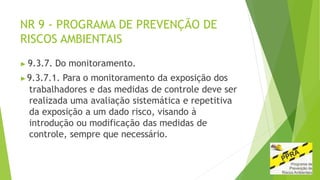 NR 9 - PROGRAMA DE PREVENÇÃO DE
RISCOS AMBIENTAIS
▶ 9.3.7. Do monitoramento.
▶9.3.7.1. Para o monitoramento da exposição dos
trabalhadores e das medidas de controle deve ser
realizada uma avaliação sistemática e repetitiva
da exposição a um dado risco, visando à
introdução ou modificação das medidas de
controle, sempre que necessário.
 