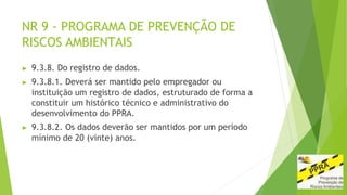 NR 9 - PROGRAMA DE PREVENÇÃO DE
RISCOS AMBIENTAIS
▶ 9.3.8. Do registro de dados.
▶ 9.3.8.1. Deverá ser mantido pelo empregador ou
instituição um registro de dados, estruturado de forma a
constituir um histórico técnico e administrativo do
desenvolvimento do PPRA.
▶ 9.3.8.2. Os dados deverão ser mantidos por um período
mínimo de 20 (vinte) anos.
 