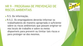 NR 9 - PROGRAMA DE PREVENÇÃO DE
RISCOS AMBIENTAIS
▶ 9.5. Da informação.
▶9.5.2. Os empregadores deverão informar os
trabalhadores de maneira apropriada e suficiente
sobre os riscos ambientais que possam originar-se
nos locais de trabalho e sobre os meios
disponíveis para prevenir ou limitar tais riscos e
para proteger-se dos mesmos.
 
