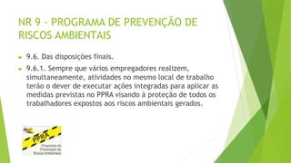 NR 9 - PROGRAMA DE PREVENÇÃO DE
RISCOS AMBIENTAIS
▶ 9.6. Das disposições finais.
▶ 9.6.1. Sempre que vários empregadores realizem,
simultaneamente, atividades no mesmo local de trabalho
terão o dever de executar ações integradas para aplicar as
medidas previstas no PPRA visando à proteção de todos os
trabalhadores expostos aos riscos ambientais gerados.
 