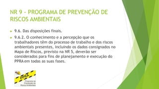 NR 9 - PROGRAMA DE PREVENÇÃO DE
RISCOS AMBIENTAIS
▶ 9.6. Das disposições finais.
▶ 9.6.2. O conhecimento e a percepção que os
trabalhadores têm do processo de trabalho e dos riscos
ambientais presentes, incluindo os dados consignados no
Mapa de Riscos, previsto na NR 5, deverão ser
considerados para fins de planejamento e execução do
PPRA em todas as suas fases.
 