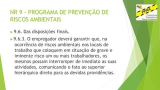 NR 9 - PROGRAMA DE PREVENÇÃO DE
RISCOS AMBIENTAIS
▶ 9.6. Das disposições finais.
▶9.6.3. O empregador deverá garantir que, na
ocorrência de riscos ambientais nos locais de
trabalho que coloquem em situação de grave e
iminente risco um ou mais trabalhadores, os
mesmos possam interromper de imediato as suas
atividades, comunicando o fato ao superior
hierárquico direto para as devidas providências.
 