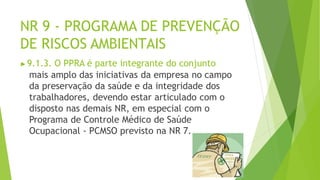 NR 9 - PROGRAMA DE PREVENÇÃO
DE RISCOS AMBIENTAIS
▶9.1.3. O PPRA é parte integrante do conjunto
mais amplo das iniciativas da empresa no campo
da preservação da saúde e da integridade dos
trabalhadores, devendo estar articulado com o
disposto nas demais NR, em especial com o
Programa de Controle Médico de Saúde
Ocupacional - PCMSO previsto na NR 7.
 
