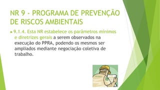 NR 9 - PROGRAMA DE PREVENÇÃO
DE RISCOS AMBIENTAIS
▶9.1.4. Esta NR estabelece os parâmetros mínimos
e diretrizes gerais a serem observados na
execução do PPRA, podendo os mesmos ser
ampliados mediante negociação coletiva de
trabalho.
 