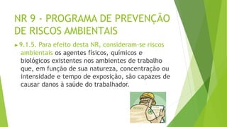 NR 9 - PROGRAMA DE PREVENÇÃO
DE RISCOS AMBIENTAIS
▶9.1.5. Para efeito desta NR, consideram-se riscos
ambientais os agentes físicos, químicos e
biológicos existentes nos ambientes de trabalho
que, em função de sua natureza, concentração ou
intensidade e tempo de exposição, são capazes de
causar danos à saúde do trabalhador.
 
