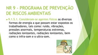 NR 9 - PROGRAMA DE PREVENÇÃO
DE RISCOS AMBIENTAIS
▶9.1.5.1. Consideram-se agentes físicos as diversas
formas de energia a que possam estar expostos os
trabalhadores, tais como: ruído, vibrações,
pressões anormais, temperaturas extremas,
radiações ionizantes, radiações ionizantes, bem
como o infra-som e o ultra-som.
 