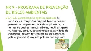 NR 9 - PROGRAMA DE PREVENÇÃO
DE RISCOS AMBIENTAIS
▶9.1.5.2. Consideram-se agentes químicos as
substâncias, compostos ou produtos que possam
penetrar no organismo pela via respiratória, nas
formas de poeiras, fumos, névoas, neblinas, gases
ou vapores, ou que, pela natureza da atividade de
exposição, possam ter contato ou ser absorvido
pelo organismo através da pele ou por ingestão.
 
