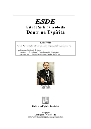 ESDE
             Estudo Sistematizado da
             Doutrina Espírita
                                Lembretes:
- Inserir Apresentação sobre o curso, com origem, objetivo, estrutura, etc.

- verificar duplicidicade de tema:
   . Módulo II - 5ª Unidade - Pluralidade das Existências
   . Módulo IV - 7ª Unidade - Pluralidade das Existências




                                 Allan Kardec
                                 (1804 - 1869)




                     Federação Espírita Brasileira

                                Divulgação:
                        Luz Espírita – Canoas – RS
                http://www.luzespirita.com/subpag/cursos.htm
 