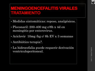 MENINGOENCEFALITIS VIRALES
TRATAMIENTO
 Medidas sintomáticas: reposo, analgésicos.
 Pleconaril: 200-400 mg c/8h x 4d en
meningitis por enterovirus.
 Aciclovir 10mg /kg c/ 8h EV x 3 semanas
 Antibiótico terapia?.
 La hidrocefalia puede requerir derivación
ventriculoperitoneal.
JuanC.SalazarPajares
 