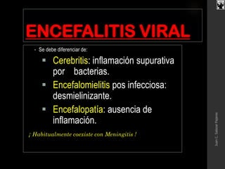 ENCEFALITIS VIRAL
• Se debe diferenciar de:
 Cerebritis: inflamación supurativa
por bacterias.
 Encefalomielitis pos infecciosa:
desmielinizante.
 Encefalopatía: ausencia de
inflamación.
¡ Habitualmente coexiste con Meningitis !
JuanC.SalazarPajares
 