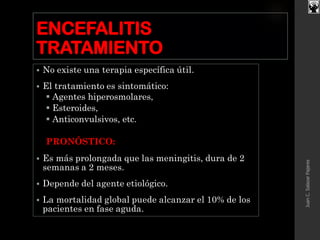 ENCEFALITIS
TRATAMIENTO
 No existe una terapia específica útil.
 El tratamiento es sintomático:
 Agentes hiperosmolares,
 Esteroides,
 Anticonvulsivos, etc.
PRONÓSTICO:
 Es más prolongada que las meningitis, dura de 2
semanas a 2 meses.
 Depende del agente etiológico.
 La mortalidad global puede alcanzar el 10% de los
pacientes en fase aguda.
JuanC.SalazarPajares
 