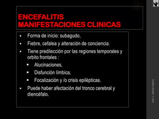 ENCEFALITIS
MANIFESTACIONES CLINICAS
 Forma de inicio: subagudo,
 Fiebre, cefalea y alteración de conciencia.
 Tiene predilección por las regiones temporales y
orbito frontales :
 Alucinaciones,
 Disfunción límbica,
 Focalización y /o crisis epilépticas.
 Puede haber afectación del tronco cerebral y
diencéfalo.
JuanC.SalazarPajares
 