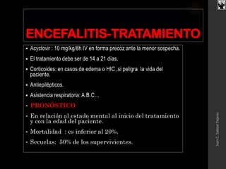 ENCEFALITIS-TRATAMIENTO
 Acyclovir : 10 mg/kg/8h IV en forma precoz ante la menor sospecha.
 El tratamiento debe ser de 14 a 21 días.
 Corticoides: en casos de edema o HIC ,si peligra la vida del
paciente.
 Antiepilépticos.
 Asistencia respiratoria: A.B.C…
 PRONÓSTICO
 En relación al estado mental al inicio del tratamiento
y con la edad del paciente.
 Mortalidad : es inferior al 20%.
 Secuelas: 50% de los supervivientes.
JuanC.SalazarPajares
 