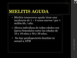 MIELITIS AGUDA
 Mielitis transversa aguda tiene una
incidencia de 1 – 4 casos nuevos / por 1
millón hb. / año.
 Afecta individuos de todas edades con
ápices bimodales entre las edades de
10 y 19 años y 30 y 39 años.
 No hay predisposición familiar ni
sexual a ATM
JuanC.SalazarPajares
 