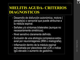 MIELITIS AGUDA- CRITERIOS
DIAGNOSTICOS
• Desarrollo de disfunción autonómica, motora (
paraplejía) o sensorial que puede atribuirse a
la médula espinal.
• Señales y/o síntomas bilaterales (aunque no
necesariamente simétricos).
• Nivel sensitivo claramente definido.
• Exclusión de una etiología compresiva extra-
axial por neuroimágenes (IRM o mielografía).
• Inflamación dentro de la médula espinal
demostrada por pleocitosis del LCR o índice
IgG elevado o aumento de gadolinio.
JuanC.SalazarPajares
 