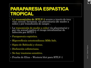 PARAPARESIA ESPASTICA
TROPICAL
• La transmisión de HTLV-1 ocurre a través de tres
vías: sexual, lactancia, vía placentaria (de madre a
niño) y por transfusión de sangre .
• La transmisión de madre a niño( vía placentaria) y
por vía sexual explica el riesgo intrafamiliar de
infección por HTLV-1
 Paraparesia espástica.
 Hiperreflexia osteotendinosa MMs Infs.
 Signo de Babinski y clonus.
 Disfunción esfinteriana.
 No hay trastorno sensitivo.
 Prueba de Elisa – Western blot para HTLV-1
JuanC.SalazarPajares
 