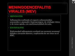 MENINGOENCEFALITIS
VIRALES (MEV)
• MENINGITIS.
Inflamación confinada al espacio subaracnoideo,
aracnoides y piamadre (leptomeniges), de etiología vírica
y de curso agudo, con morbimortalidad elevada.
• ENCEFALITIS.
Enfermedad inflamatoria cerebral con necrosis neuronal
debida a invasión directa y replicación de un virus en el
SNC.
JuanC.SalazarPajares
 