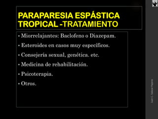 PARAPARESIA ESPÁSTICA
TROPICAL -TRATAMIENTO
 Miorrelajantes: Baclofeno o Diazepam.
 Esteroides en casos muy específicos.
 Consejería sexual, genética. etc.
 Medicina de rehabilitación.
 Psicoterapia.
 Otros.
JuanC.SalazarPajares
 