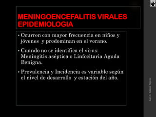 MENINGOENCEFALITIS VIRALES
EPIDEMIOLOGIA
 Ocurren con mayor frecuencia en niños y
jóvenes y predominan en el verano.
 Cuando no se identifica el virus:
Meningitis aséptica o Linfocitaria Aguda
Benigna.
 Prevalencia y Incidencia es variable según
el nivel de desarrollo y estación del año.
JuanC.SalazarPajares
 