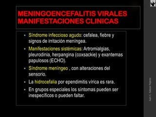 MENINGOENCEFALITIS VIRALES
MANIFESTACIONES CLINICAS
 Síndrome infeccioso agudo: cefalea, fiebre y
signos de irritación meníngea.
 Manifestaciones sistémicas: Artromialgias,
pleurodinia, herpangina (coxsackie) y exantemas
papulosos (ECHO).
 Síndrome meníngeo , con alteraciones del
sensorio.
 La hidrocefalia por ependimitis vírica es rara.
 En grupos especiales los síntomas pueden ser
inespecíficos o pueden faltar.
JuanC.SalazarPajares
 