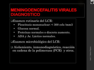MENINGOENCEFALITIS VIRALES
DIAGNOSTICO
Examen rutinario del LCR:
 Pleocitosis mononuclear: < 300 cels /mm3
 Glucosa normal.
 Proteínas normales o discreto aumento.
 ADA y Ac. Láctico normales.
Examen microbiológico del LCR:
 Aislamiento, inmunodiagnóstico, reacción
en cadena de la polimerasa (PCR) y otros.
JuanC.SalazarPajares
 