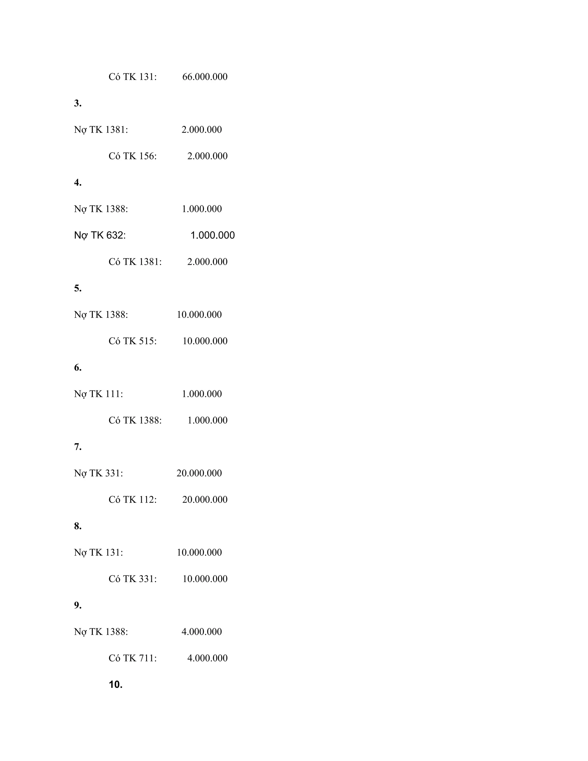 Có TK 131: 66.000.000
3.
Nợ TK 1381: 2.000.000
Có TK 156: 2.000.000
4.
Nợ TK 1388: 1.000.000
Nợ TK 632: 1.000.000
Có TK 1381: 2.000.000
5.
Nợ TK 1388: 10.000.000
Có TK 515: 10.000.000
6.
Nợ TK 111: 1.000.000
Có TK 1388: 1.000.000
7.
Nợ TK 331: 20.000.000
Có TK 112: 20.000.000
8.
Nợ TK 131: 10.000.000
Có TK 331: 10.000.000
9.
Nợ TK 1388: 4.000.000
Có TK 711: 4.000.000
10.
 