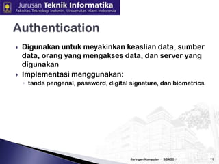 Data atauinformasitidakbolehberubah(tampered, altered, modified) tanpaijindaripemilikSerangan: virus, trojanhorse, man in the middle attackPengamananterhadapaspekiniadalahdenganmenggunakan (digital) signature, checksum, hash algorithm, danteknik-tekniklain3/2/2010Jaringan Komputer10Integrity