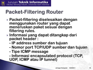 Firewall dapat berupa PC, router, midrange, mainframe, UNIX workstation, atau gabungan dari yang tersebut diatas. Firewall dapat terdiri dari satu atau lebih komponen fungsional sebagai berikut :	- Packet-filtering router	- Application level gateway (proxy)	- Circuit level gateway3/2/2010Jaringan Komputer17Komponen Sistem Firewall