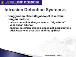 3/2/2010JaringanKomputer26Intrusion Detection System (1)IDS mendeteksiadanyaintrusion/penyusupan. Jikadianalogikandenganrumah, makaIDS miripdengansistemalarmJenisIDS, yaitunetwork-based IDS danhost-basedIDS. Network-based IDSmengamatijaringanuntukmendeteksiadanyakelainan(anomali), memeriksa tipe dan konten network packets. Tipe serangan seperti flooding, port scanning atau usahapengirimanvirus melaluiemailHost-based IDS dipasangpadahost untukmendeteksikelainanpadahost tersebut, memeriksa log sistim dan aktifitas tertentu (misalnyaadaprosesyang semestinyatidakjalanakantetapisekarangsedangjalan, adanyavirus diworkstation).