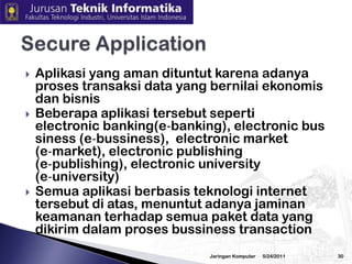 3/2/2010JaringanKomputer29CryptographyCryptography merupakansalahsatubidangkajiandalambidangInformatikayang sangatpopulerdewasainiHal iniseiringdengansemakinberkembangnya teknologijaringankomputerdaninternetSemakinbanyaknyaaplikasiyang munculmemanfaatkanteknologijaringaniniBeberapaaplikasitersebutmenuntuttingkataplikasipengirimandata yang aman