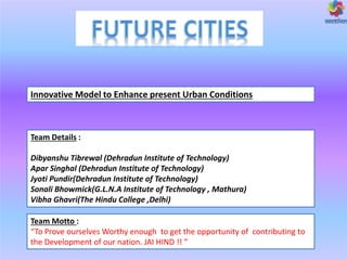 Innovative Model to Enhance present Urban Conditions
Team Details :
Dibyanshu Tibrewal (Dehradun Institute of Technology)
Apar Singhal (Dehradun Institute of Technology)
Jyoti Pundir(Dehradun Institute of Technology)
Sonali Bhowmick(G.L.N.A Institute of Technology , Mathura)
Vibha Ghavri(The Hindu College ,Delhi)
Team Motto :
To Pro e oursel es Worthy e ough to get the opportu ity of o tri uti g to
the De elop e t of our atio . JAI HIND !!
 