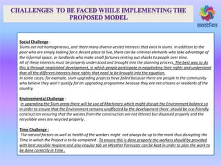 Social Challenge :
Slums are not homogeneous, and there many diverse vested interests that exist in slums. In addition to the
poor who are simply looking for a decent place to live, there can be criminal elements who take advantage of
the informal space, or landlords who make small fortunes renting out shacks to people over time.
All of these interests must be properly understood and brought into the planning process. The best way to do
this is through negotiated development, in which people participate in negotiating their rights and understand
that all the different interests have rights that need to be brought into the equation.
In some cases, for example, slum upgrading projects have failed because there are people in the community
ho elie e they o ’t ualify fo a upg adi g p og a e e ause they a e ot itize s o eside ts of the
country.
Environmental Challenge :
In upgrading the Slum areas there will be use of Machinery which might disrupt the Environment balance so
in order to ensure that the Environment remains unaffected by the development there should be eco-friendly
construction ensuring that the wastes from the construction are not littered but disposed properly and the
recyclable ones are recycled properly .
Time Challenge :
The natural factors as well as health of the workers might not always be up to the mark thus disrupting the
Time in which the Project is to be completed . To ensure this is done properly the workers should be provided
with best possible Hygiene and also regular tab on Weather Forecasts can be kept in order to plan the work to
be done correctly in Time .
 