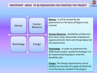Money
Human
Resource
Technology Energy
Money : It will be funded by the
government on the basis of Region to be
covered.
Human Resource : Availability of labourers
from Slum areas will provide employment
opportunities for them and Cheap labour for
the Government.
Technology : In order to implement the
$300 house project quality technology is to
be implemented keeping in mind the
feasibility also .
Energy: The Energy requirements can be
fulfilled by ensuring the supply of electricity
to all the houses created in the project.
 